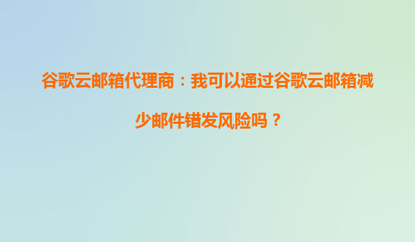谷歌邮箱需要身份证吗_谷歌云邮箱降低邮件错发风险_谷歌云邮箱代理商指南