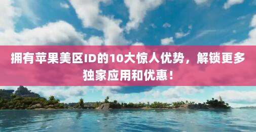拥有苹果美区ID的10大惊人优势，解锁更多独家应用和优惠！