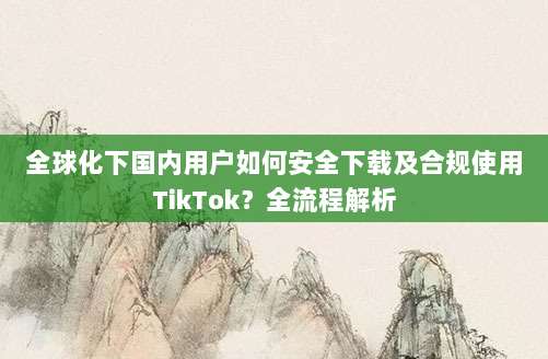 全球化下国内用户如何安全下载及合规使用TikTok?全流程解析