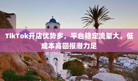 TikTok开店优势多，平台稳定流量大，低成本高回报潜力足