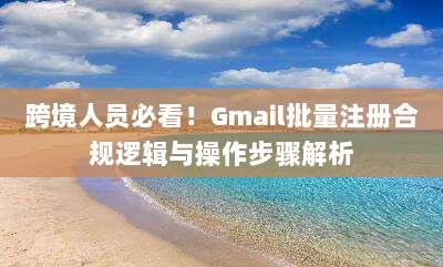 跨境人员必看！Gmail批量注册合规逻辑与操作步骤解析