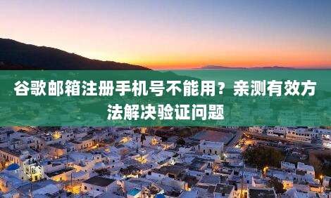 谷歌邮箱注册手机号不能用?亲测有效方法解决验证问题