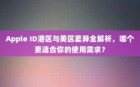 Apple ID港区与美区差异全解析，哪个更适合你的使用需求？