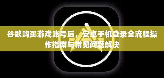 谷歌购买游戏账号后，安卓手机登录全流程操作指南与常见问题解决
