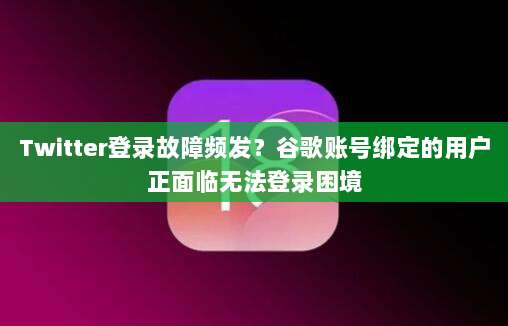 Twitter登录故障频发？谷歌账号绑定的用户正面临无法登录困境