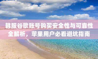 韩服谷歌账号购买安全性与可靠性全解析,苹果用户必看避坑指南