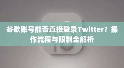 谷歌账号能否直接登录Twitter?操作流程与限制全解析