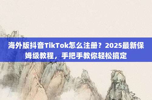 海外版抖音TikTok怎么注册？2025最新保姆级教程，手把手教你轻松搞定