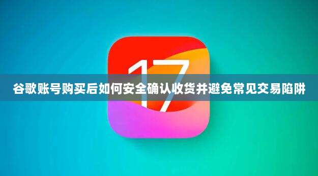 谷歌账号购买后如何安全确认收货并避免常见交易陷阱