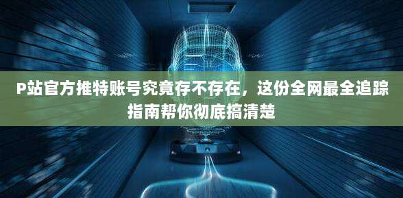 P站官方推特账号究竟存不存在，这份全网最全追踪指南帮你彻底搞清楚