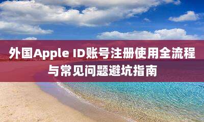 外国Apple ID账号注册使用全流程与常见问题避坑指南