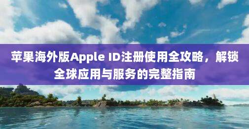 苹果海外版Apple ID注册使用全攻略，解锁全球应用与服务的完整指南