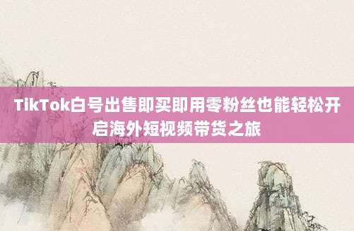 TikTok白号出售即买即用零粉丝也能轻松开启海外短视频带货之旅