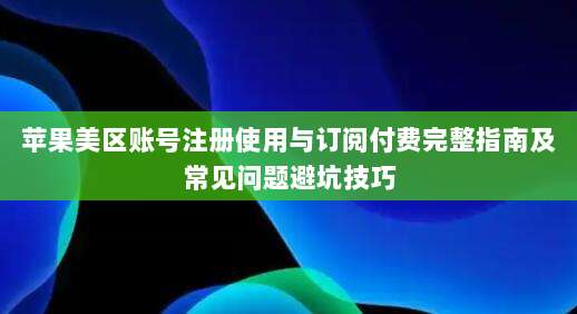 苹果美区账号注册使用与订阅付费完整指南及常见问题避坑技巧
