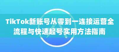 TikTok新账号从零到一连接运营全流程与快速起号实用方法指南