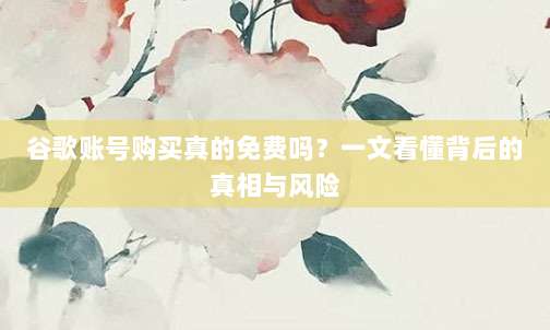 谷歌账号购买真的免费吗?一文看懂背后的真相与风险