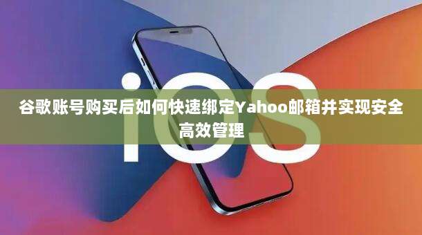 谷歌账号购买后如何快速绑定Yahoo邮箱并实现安全高效管理