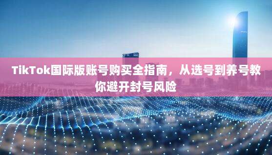 TikTok国际版账号购买全指南，从选号到养号教你避开封号风险