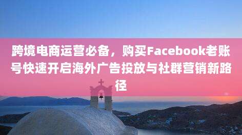 跨境电商运营必备,购买Facebook老账号快速开启海外广告投放与社群营销新路径