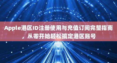 Apple港区ID注册使用与充值订阅完整指南,从零开始轻松搞定港区账号