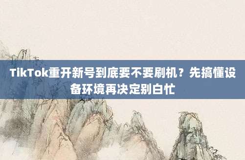 TikTok重开新号到底要不要刷机？先搞懂设备环境再决定别白忙