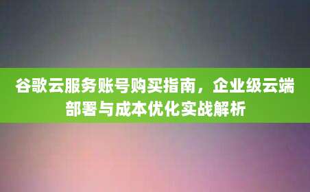 谷歌云服务账号购买指南，企业级云端部署与成本优化实战解析