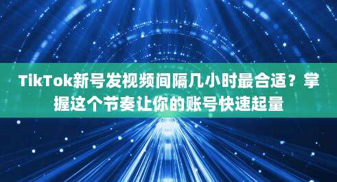TikTok新号发视频间隔几小时最合适?掌握这个节奏让你的账号快速起量