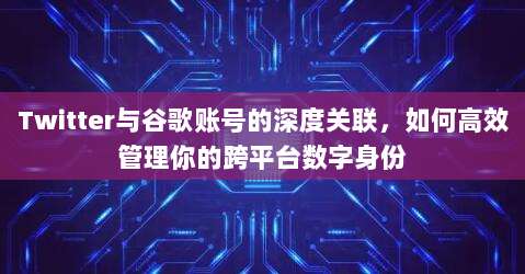 Twitter与谷歌账号的深度关联,如何高效管理你的跨平台数字身份