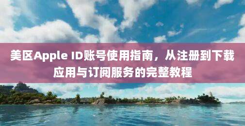美区Apple ID账号使用指南,从注册到下载应用与订阅服务的完整教程
