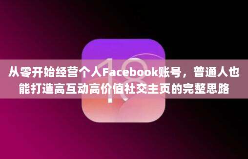 从零开始经营个人Facebook账号，普通人也能打造高互动高价值社交主页的完整思路