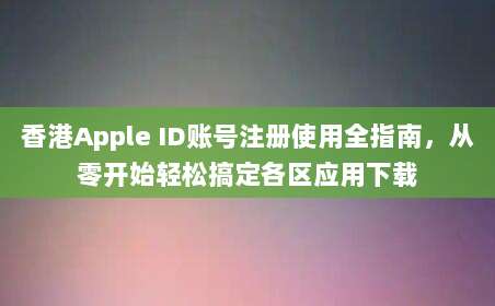 香港Apple ID账号注册使用全指南，从零开始轻松搞定各区应用下载