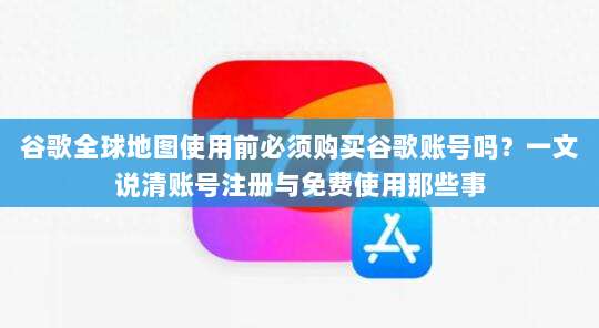 谷歌全球地图使用前必须购买谷歌账号吗？一文说清账号注册与免费使用那些事