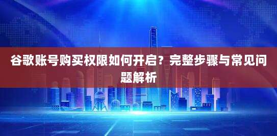 谷歌账号购买权限如何开启?完整步骤与常见问题解析