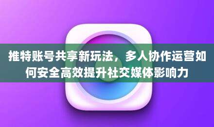 推特账号共享新玩法,多人协作运营如何安全高效提升社交媒体影响力