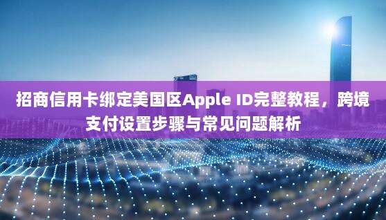 招商信用卡绑定美国区Apple ID完整教程，跨境支付设置步骤与常见问题解析
