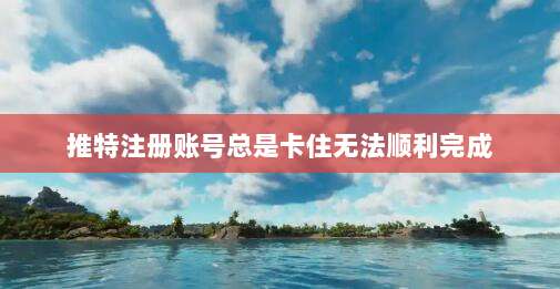 推特注册账号总是卡住无法顺利完成