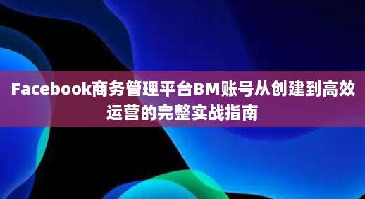 Facebook商务管理平台BM账号从创建到高效运营的完整实战指南