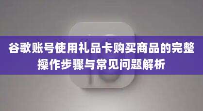 谷歌账号使用礼品卡购买商品的完整操作步骤与常见问题解析