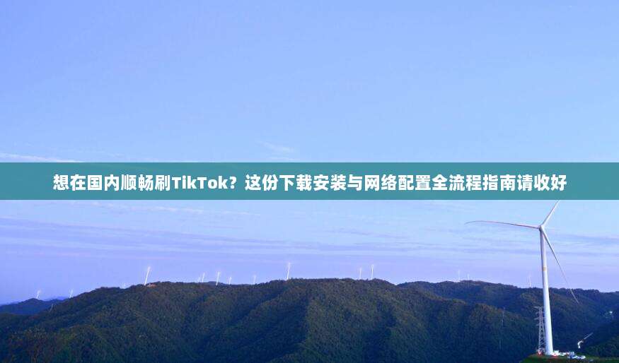 想在国内顺畅刷TikTok？这份下载安装与网络配置全流程指南请收好