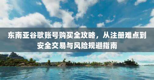 东南亚谷歌账号购买全攻略，从注册难点到安全交易与风险规避指南