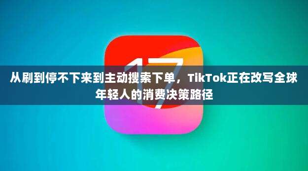 从刷到停不下来到主动搜索下单，TikTok正在改写全球年轻人的消费决策路径