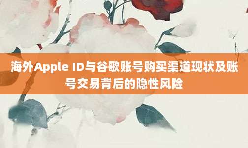 海外Apple ID与谷歌账号购买渠道现状及账号交易背后的隐性风险