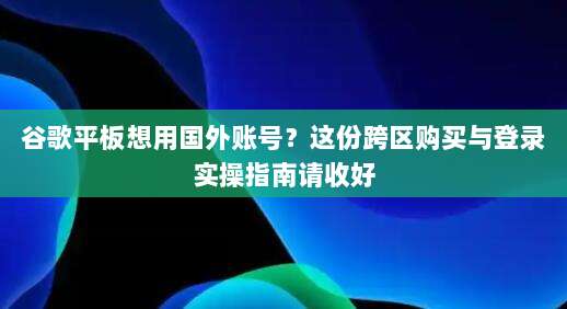 谷歌平板想用国外账号?这份跨区购买与登录实操指南请收好