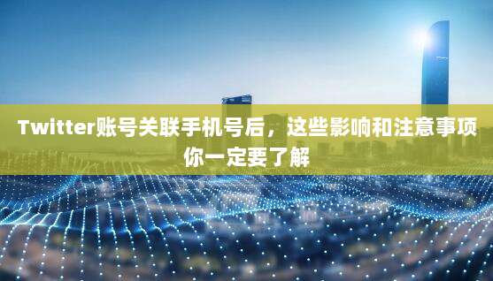 Twitter账号关联手机号后，这些影响和注意事项你一定要了解