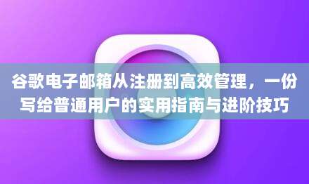 谷歌电子邮箱从注册到高效管理，一份写给普通用户的实用指南与进阶技巧