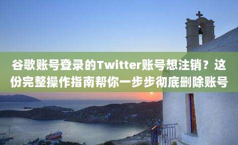 谷歌账号登录的Twitter账号想注销?这份完整操作指南帮你一步步彻底删除账号