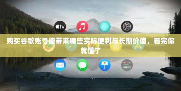 购买谷歌账号能带来哪些实际便利与长期价值,看完你就懂了