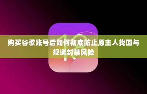 购买谷歌账号后如何彻底防止原主人找回与规避封禁风险