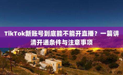TikTok新账号到底能不能开直播？一篇讲清开通条件与注意事项