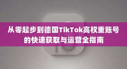 从零起步到德国TikTok高权重账号的快速获取与运营全指南